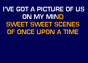 I'VE GOT A PICTURE OF US
ON MY MIND
SWEET SWEET SCENES
0F ONCE UPON A TIME