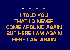 I TOLD YOU
THAT I'D NEVER
COME AROUND AGAIN
BUT HERE I AM AGAIN
HERE I AM AGAIN