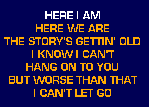 HERE I AM
HERE WE ARE
THE STORY'S GE'I'I'INI OLD
I KNOWI CAN'T
HANG ON TO YOU
BUT WORSE THAN THAT
I CAN'T LET GO