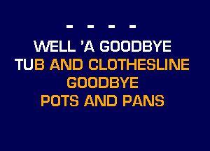 WELL 'A GOODBYE
TUB AND CLOTHESLINE
GOODBYE
POTS AND PANS