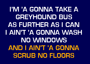 I'M 'A GONNA TAKE A
GREYHOUND BUS
AS FURTHER AS I CAN
I AIN'T 'A GONNA WASH
N0 ININDOWS
AND I AIN'T 'A GONNA
SCRUB N0 FLOORS
