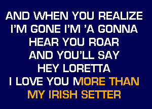 AND WHEN YOU REALIZE
I'M GONE I'M 'A GONNA
HEAR YOU ROAR
AND YOU'LL SAY
HEY LORETTA
I LOVE YOU MORE THAN
MY IRISH SETI'ER