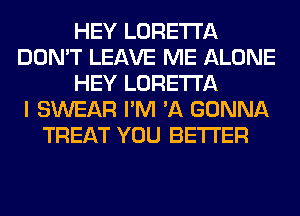 HEY LORETTA
DON'T LEAVE ME ALONE
HEY LORETTA
I SWEAR I'M 'A GONNA
TREAT YOU BETTER