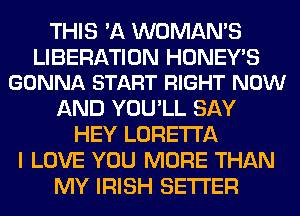 THIS 'A WOMAN'S

LIBERATION HONEY'S
GONNA START RIGHT NOW

AND YOU'LL SAY
HEY LORETTA
I LOVE YOU MORE THAN
MY IRISH SETI'ER