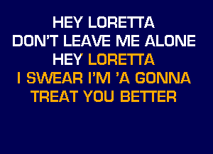 HEY LORETTA
DON'T LEAVE ME ALONE
HEY LORETTA
I SWEAR I'M 'A GONNA
TREAT YOU BETTER