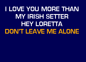 I LOVE YOU MORE THAN
MY IRISH SETI'ER
HEY LORETTA
DON'T LEAVE ME ALONE