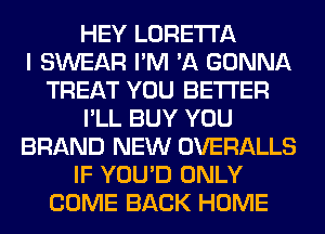 HEY LORETTA
I SWEAR I'M 'A GONNA
TREAT YOU BETTER
I'LL BUY YOU
BRAND NEW OVERALLS
IF YOU'D ONLY
COME BACK HOME
