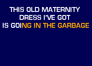 THIS OLD MATERNITY
DRESS I'VE GOT
IS GOING IN THE GARBAGE
