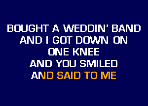 BOUGHT A WEDDIN' BAND
AND I GOT DOWN ON
ONE KNEE
AND YOU SMILED
AND SAID TO ME