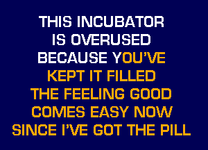 THIS INCUBATOR
IS OVERUSED
BECAUSE YOU'VE
KEPT IT FILLED
THE FEELING GOOD
COMES EASY NOW
SINCE I'VE GOT THE PILL
