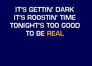 ITS GETTIN' DARK
ITS RDUSTIN' TIME
TONIGHT'S T00 GOOD
TO BE REAL
