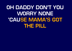 0H DADDY DON'T YOU
WORRY NONE
'CAUSE MAMNS GOT

THE PILL