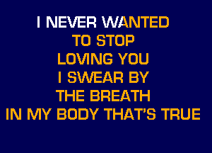 I NEVER WANTED
TO STOP
LOVING YOU
I SWEAR BY
THE BREATH
IN MY BODY THAT'S TRUE