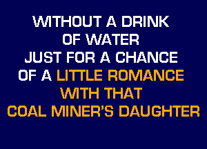 WITHOUT A DRINK
OF WATER
JUST FOR A CHANCE
OF A LITTLE ROMANCE
WITH THAT
COAL MINERAS DAUGHTER