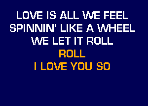 LOVE IS ALL WE FEEL
SPINNIM LIKE A WHEEL
WE LET IT ROLL
ROLL
I LOVE YOU SO