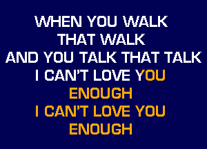 WHEN YOU WALK
THAT WALK
AND YOU TALK THAT TALK
I CAN'T LOVE YOU
ENOUGH
I CAN'T LOVE YOU
ENOUGH
