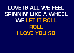 LOVE IS ALL WE FEEL
SPINNIM LIKE A WHEEL
WE LET IT ROLL
ROLL
I LOVE YOU SO