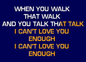 WHEN YOU WALK
THAT WALK
AND YOU TALK THAT TALK
I CAN'T LOVE YOU
ENOUGH
I CAN'T LOVE YOU
ENOUGH