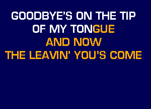 GOODBYES ON THE TIP
OF MY TONGUE
AND NOW
THE LEl-W'IN' YOU'S COME