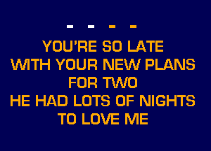 YOU'RE SO LATE
WITH YOUR NEW PLANS
FOR TWO
HE HAD LOTS OF NIGHTS
TO LOVE ME