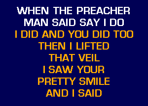 WHEN THE PREACHER
MAN SAID SAY I DO
I DID AND YOU DID TOD
THEN I LIFTED
THAT VEIL
I SAW YOUR
PRE'ITY SMILE
AND I SAID
