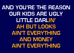 AND YOU'RE THE REASON
OUR KIDS ARE UGLY
LITI'LE DARLIN'

AH BUT LOOKS
AIN'T EVERYTHING
AND MONEY
AIN'T EVERYTHING