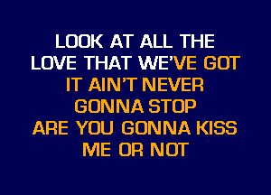 LOOK AT ALL THE
LOVE THAT WE'VE GOT
IT AIN'T NEVER
GONNA STOP
ARE YOU GONNA KISS
ME OR NOT