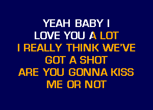 YEAH BABY I
LOVE YOU A LOT
I REALLY THINK WE'VE
GOT A SHOT
ARE YOU GONNA KISS
ME OR NOT