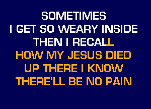 SOMETIMES
I GET SO WEARY INSIDE
THEN I RECALL
HOW MY JESUS DIED
UP THERE I KNOW
THERE'LL BE N0 PAIN