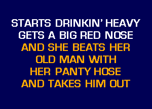 STARTS DRINKIN' HEAVY
GETS A BIG RED NOSE
AND SHE BEATS HER

OLD MAN WITH
HER PANTY HOSE
AND TAKES HIM OUT