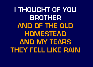 I THOUGHT OF YOU
BROTHER
AND OF THE OLD
HOMESTEAD
AND MY TEARS
THEY FELL LIKE RAIN