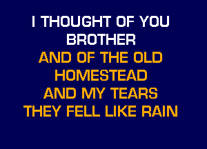 I THOUGHT OF YOU
BROTHER
AND OF THE OLD
HOMESTEAD
AND MY TEARS
THEY FELL LIKE RAIN