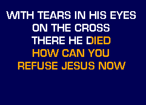 WITH TEARS IN HIS EYES
ON THE CROSS
THERE HE DIED
HOW CAN YOU

REFUSE JESUS NOW