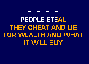 PEOPLE STEAL
THEY CHEAT AND LIE
FOR WEALTH AND WHAT
IT WILL BUY