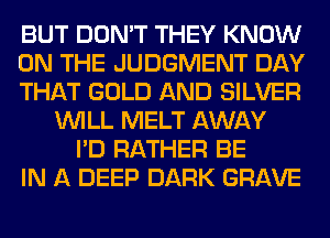 BUT DON'T THEY KNOW
ON THE JUDGMENT DAY
THAT GOLD AND SILVER
WILL MELT AWAY
I'D RATHER BE
IN A DEEP DARK GRAVE