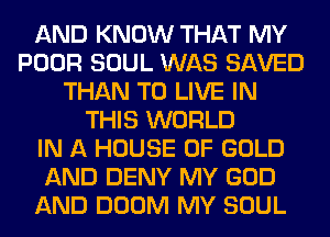 AND KNOW THAT MY
POOR SOUL WAS SAVED
THAN TO LIVE IN
THIS WORLD
IN A HOUSE OF GOLD
AND DENY MY GOD
AND DOOM MY SOUL