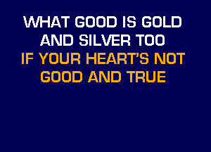 WHAT GOOD IS GOLD
AND SILVER T00

IF YOUR HEARTS NOT
GOOD AND TRUE