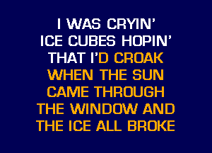 I WAS CRYIN'
ICE CUBES HOPIN'
THAT I'D CROAK
WHEN THE SUN
CAME THROUGH
THE WINDOW AND

THE ICE ALL BROKE l