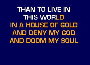 THAN TO LIVE IN
THIS WORLD
IN A HOUSE OF GOLD
AND DENY MY GOD
AND DOOM MY SOUL