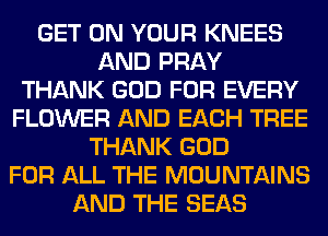 GET ON YOUR KNEES
AND PRAY
THANK GOD FOR EVERY
FLOWER AND EACH TREE
THANK GOD
FOR ALL THE MOUNTAINS
AND THE SEAS