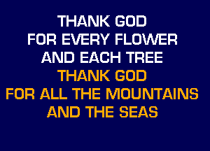 THANK GOD
FOR EVERY FLOWER
AND EACH TREE
THANK GOD
FOR ALL THE MOUNTAINS
AND THE SEAS