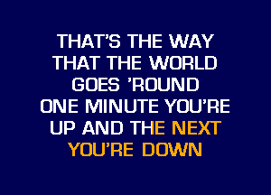 THATS THE WAY
THAT THE WORLD
GOES 'ROUND
ONE MINUTE YOU'RE
UP AND THE NEXT
YOURE DOWN

g