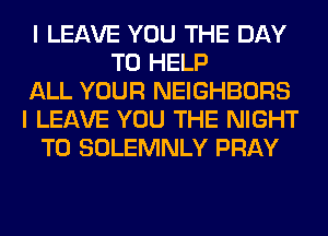 I LEAVE YOU THE DAY
TO HELP
ALL YOUR NEIGHBORS
I LEAVE YOU THE NIGHT
T0 SOLEMNLY PRAY