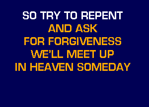 SO TRY TO REPENT
AND ASK
FOR FORGIVENESS
WE'LL MEET UP
IN HEAVEN SOMEDAY