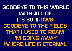 GOODBYE TO THIS WORLD
WITH ALL OF
ITS SORROWS
GOODBYE TO THE FIELDS
THAT I USED TO ROAM
I'M GOING AWAY
WHERE LIFE IS ETERNAL