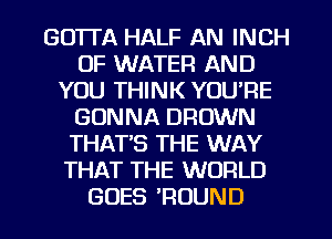 GOTTA HALF AN INCH
OF WATER AND
YOU THINK YOU'RE
GONNA BROWN
THAT'S THE WAY
THAT THE WORLD
GOES ?OUND