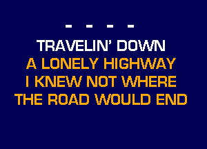 TRAVELIM DOWN
A LONELY HIGHWAY
I KNEW NOT WHERE
THE ROAD WOULD END