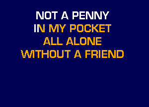NOT A PENNY
IN MY POCKET
ALL ALONE

WITHOUT A FRIEND