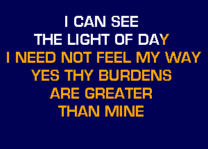 I CAN SEE
THE LIGHT 0F DAY
I NEED NOT FEEL MY WAY
YES THY BURDENS
ARE GREATER
THAN MINE