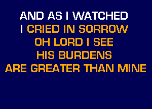 AND AS I WATCHED
I CRIED IN BORROW
0H LORD I SEE
HIS BURDENS
ARE GREATER THAN MINE